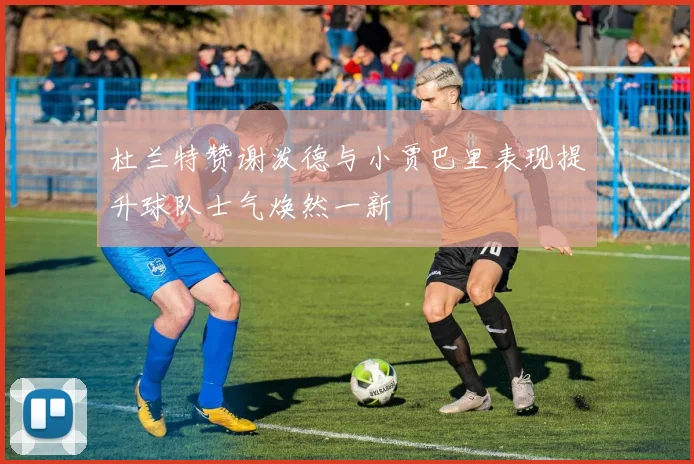 杜兰特赞谢泼德与小贾巴里表现提升球队士气焕然一新