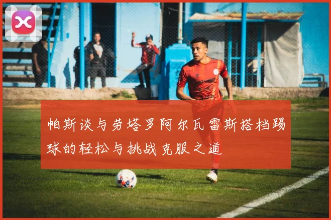 帕斯谈与劳塔罗阿尔瓦雷斯搭档踢球的轻松与挑战克服之道