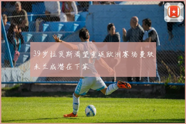 39岁拉莫斯渴望重返欧洲赛场曼联米兰成潜在下家