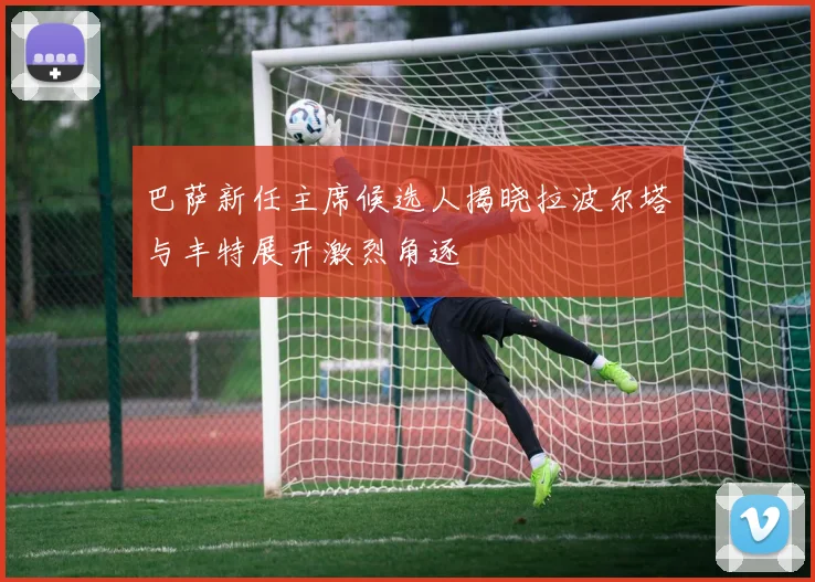 巴萨新任主席候选人揭晓拉波尔塔与丰特展开激烈角逐