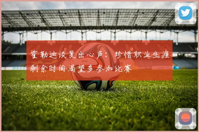 霍勒迪谈复出心声：珍惜职业生涯剩余时间渴望多参加比赛