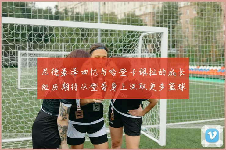 尼德豪泽回忆与哈登卡佩拉的成长经历期待从登哥身上汲取更多篮球智慧