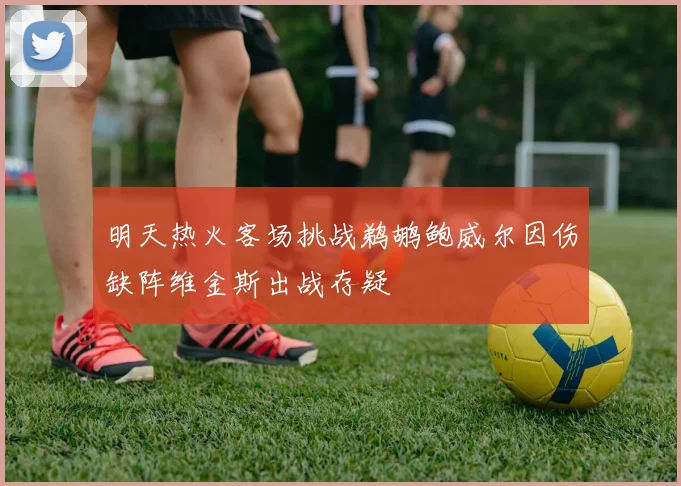 明天热火客场挑战鹈鹕鲍威尔因伤缺阵维金斯出战存疑