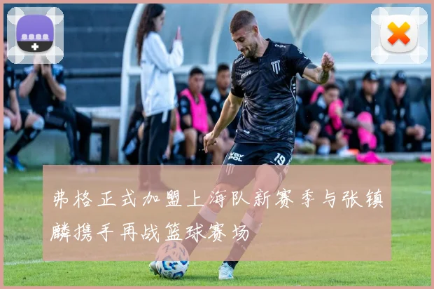 弗格正式加盟上海队新赛季与张镇麟携手再战篮球赛场