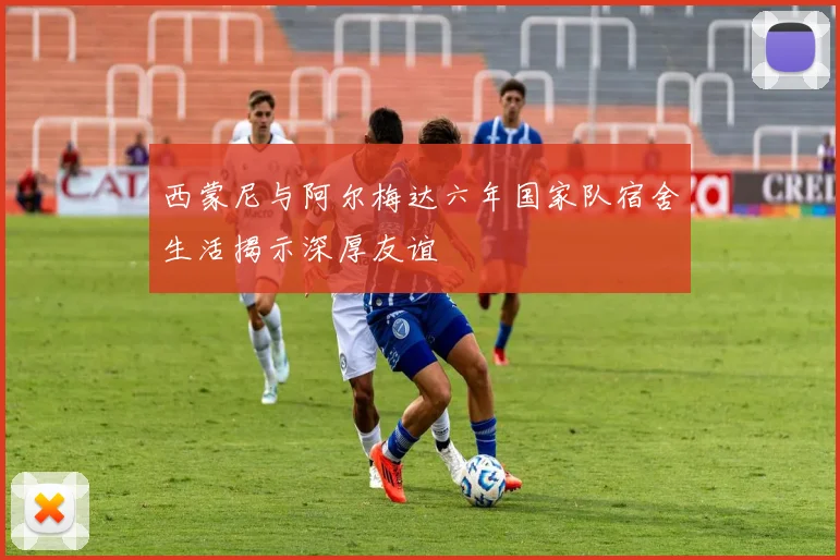 西蒙尼与阿尔梅达六年国家队宿舍生活揭示深厚友谊