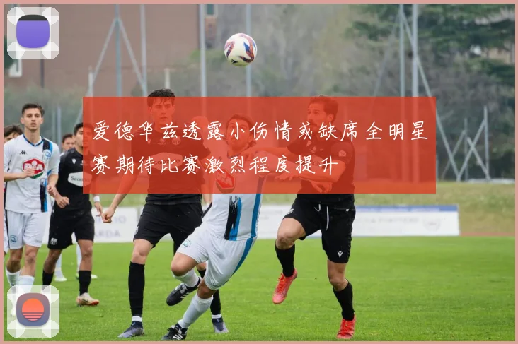 爱德华兹透露小伤情或缺席全明星赛期待比赛激烈程度提升