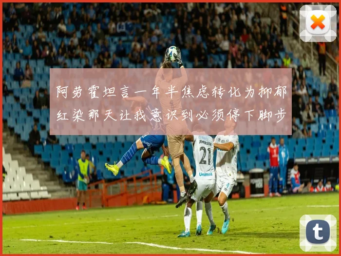 阿劳霍坦言一年半焦虑转化为抑郁红染那天让我意识到必须停下脚步