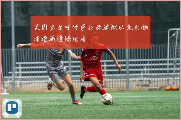莱因克尔呼吁萨拉赫道歉以免利物浦遭遇遗憾结局