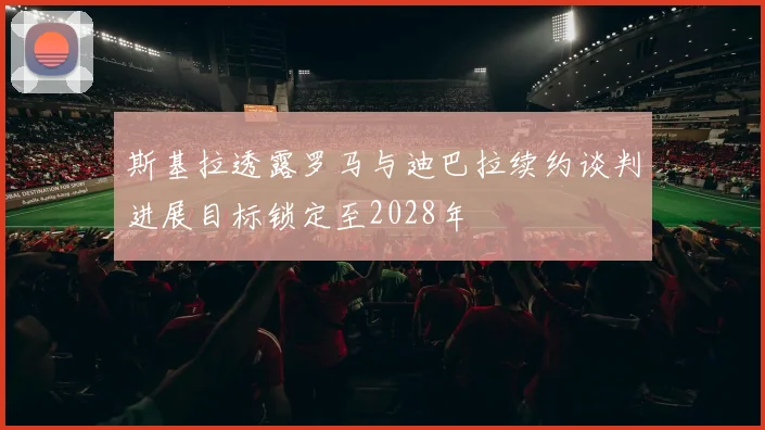 斯基拉透露罗马与迪巴拉续约谈判进展目标锁定至2028年