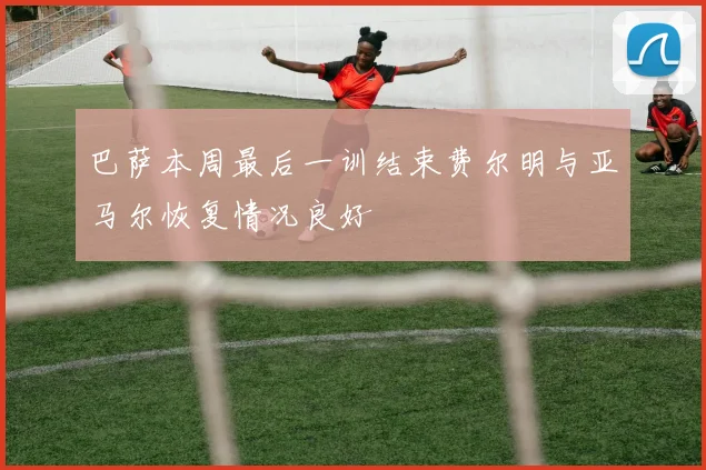 巴萨本周最后一训结束费尔明与亚马尔恢复情况良好