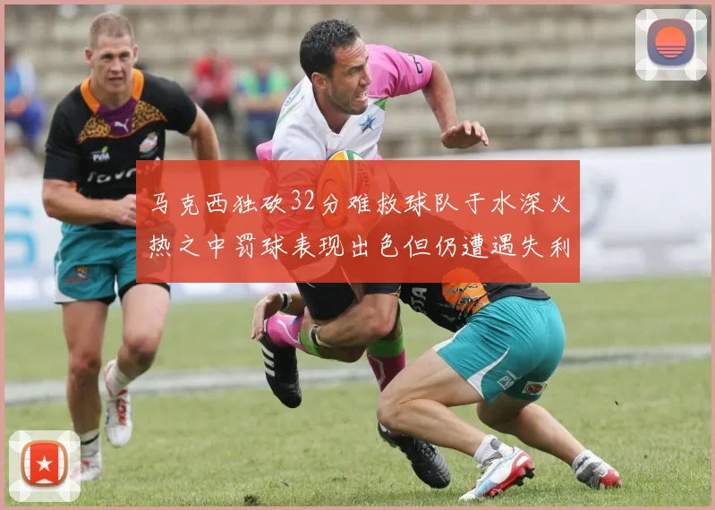 马克西独砍32分难救球队于水深火热之中罚球表现出色但仍遭遇失利