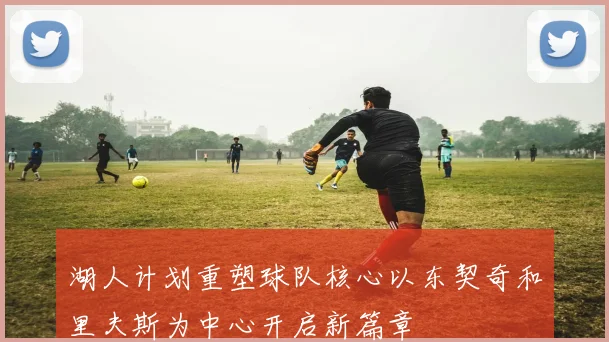 湖人计划重塑球队核心以东契奇和里夫斯为中心开启新篇章