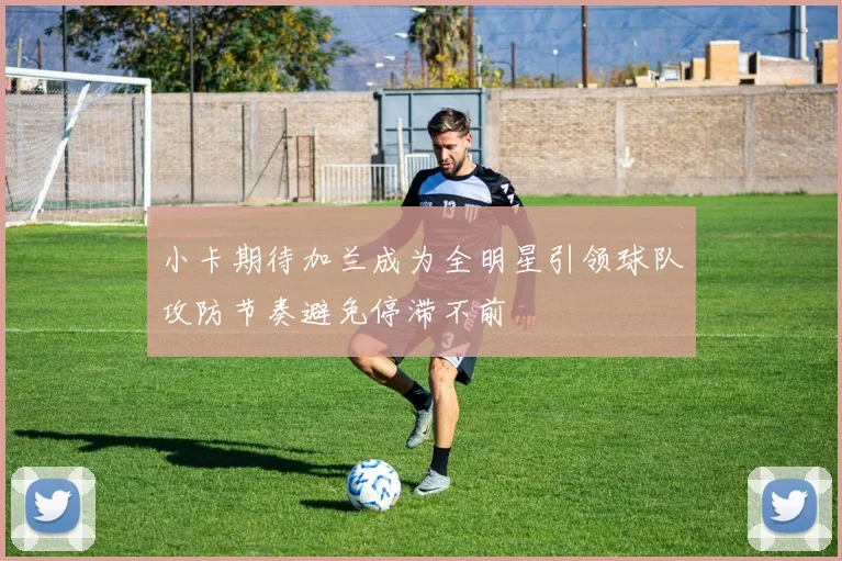 小卡期待加兰成为全明星引领球队攻防节奏避免停滞不前