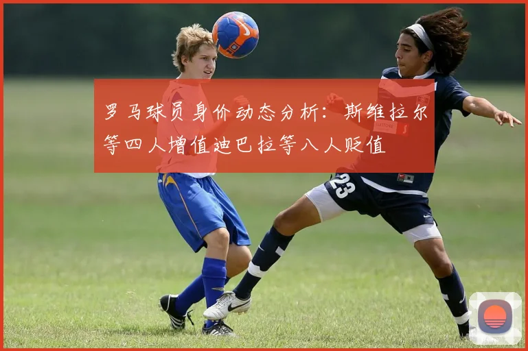罗马球员身价动态分析：斯维拉尔等四人增值迪巴拉等八人贬值