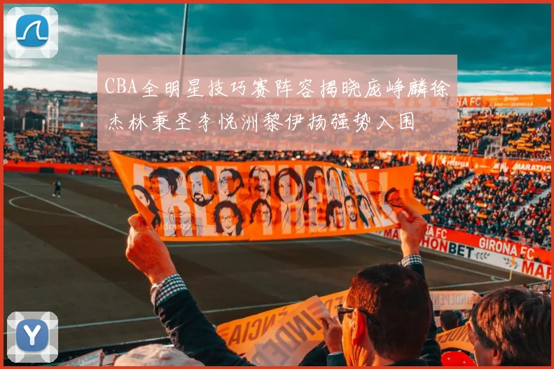 CBA全明星技巧赛阵容揭晓庞峥麟徐杰林秉圣李悦洲黎伊扬强势入围