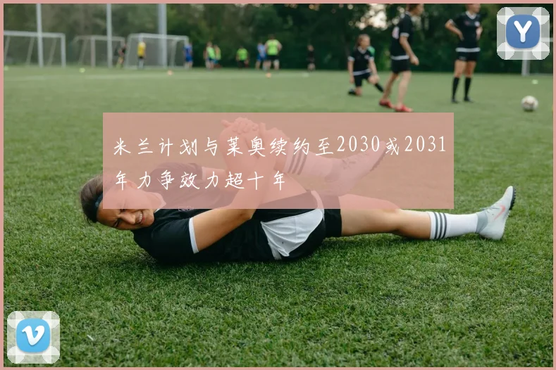 米兰计划与莱奥续约至2030或2031年力争效力超十年