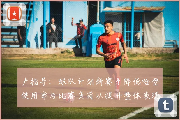 卢指导：球队计划新赛季降低哈登使用率与比赛负荷以提升整体表现