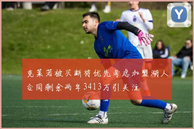 克莱若被买断将优先考虑加盟湖人合同剩余两年3413万引关注