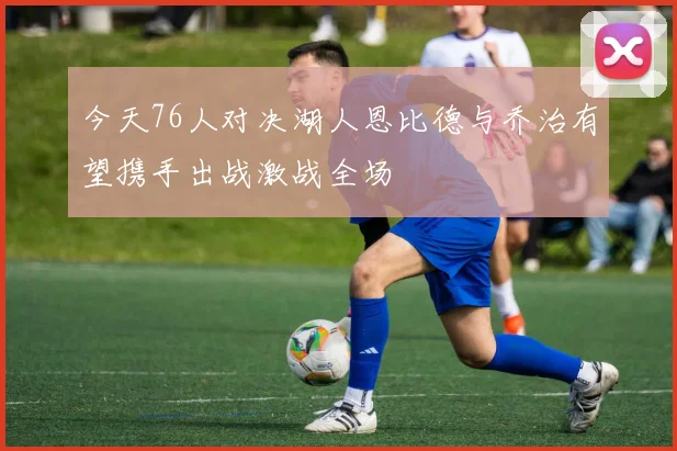 今天76人对决湖人恩比德与乔治有望携手出战激战全场