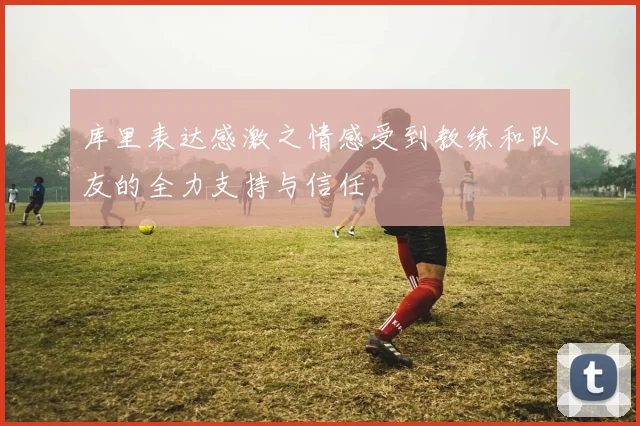 库里表达感激之情感受到教练和队友的全力支持与信任