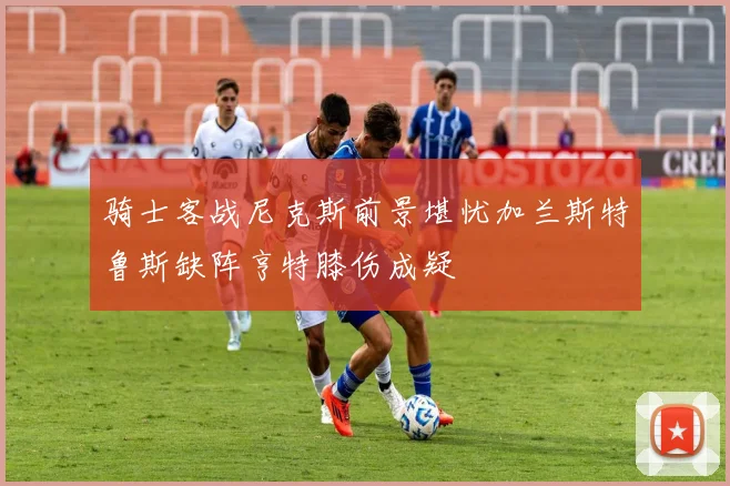骑士客战尼克斯前景堪忧加兰斯特鲁斯缺阵亨特膝伤成疑