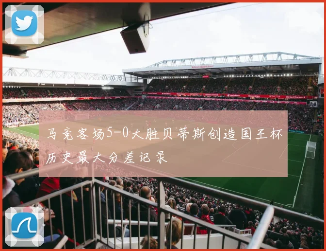 马竞客场5-0大胜贝蒂斯创造国王杯历史最大分差记录