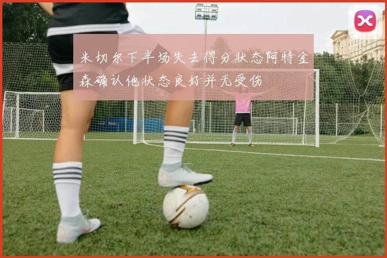 米切尔下半场失去得分状态阿特金森确认他状态良好并无受伤