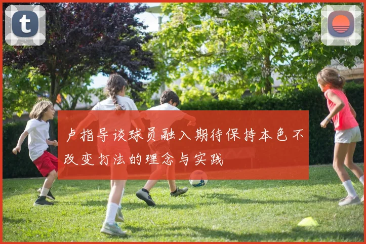 卢指导谈球员融入期待保持本色不改变打法的理念与实践