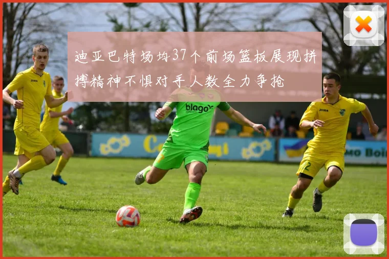 迪亚巴特场均37个前场篮板展现拼搏精神不惧对手人数全力争抢