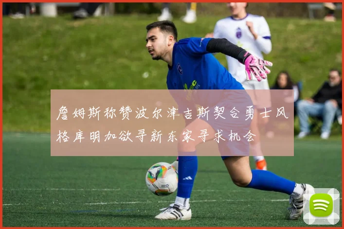 詹姆斯称赞波尔津吉斯契合勇士风格库明加欲寻新东家寻求机会