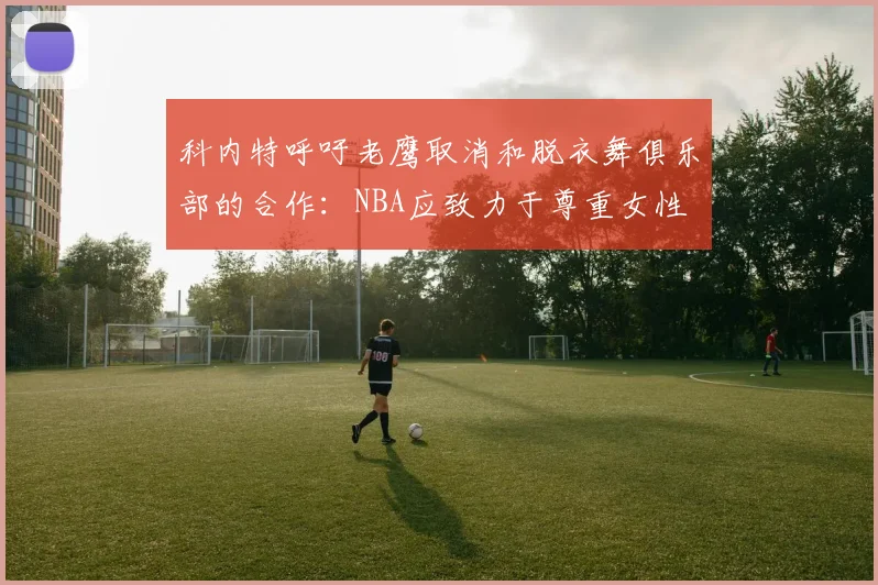 科内特呼吁老鹰取消和脱衣舞俱乐部的合作：NBA应致力于尊重女性